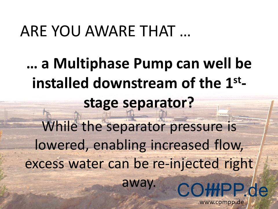 Are you aware that … a Multiphase Pump can well be installed downstream of the 1st-stage separator? While the separator pressure is lowered, enabling increased flow, excess water can be re-injected right away.