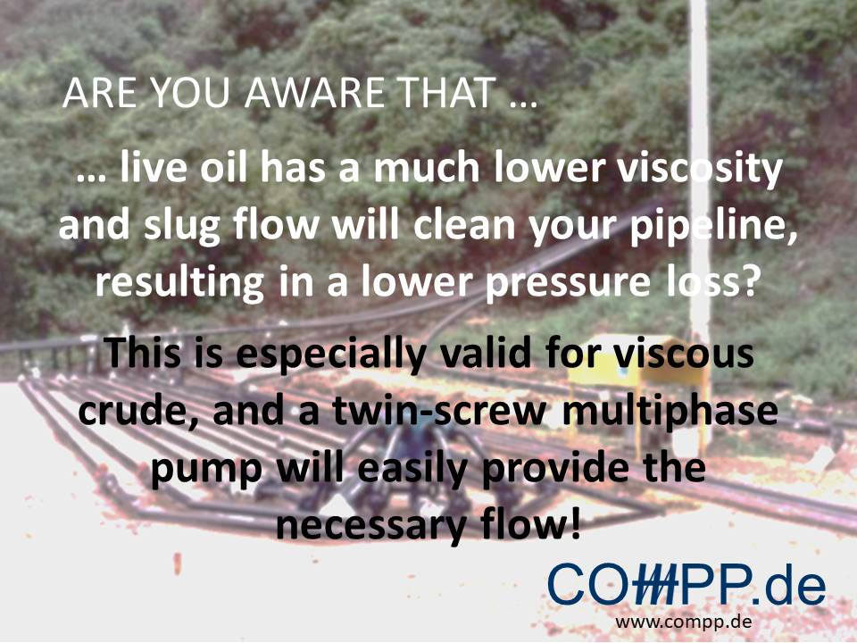 Are you aware that … live oil has a much lower viscosity and slug flow will clean your pipeline, resulting in a lower pressure loss? This is especially valid for viscous crude, and a twin-screw multiphase pump will easily provide the necessary flow!