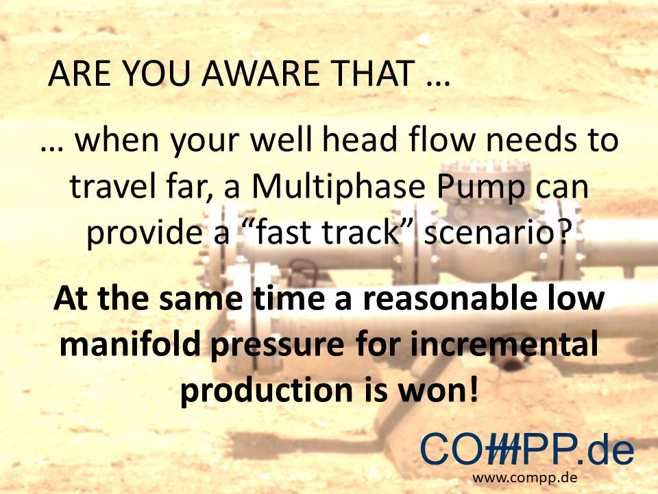 Are you aware that … when your well head flow needs to travel far, a Multiphase Pump can provide a “fast track” scenario? At the same time a reasonable low manifold pressure for incremental production is won!